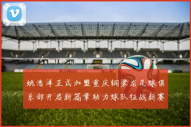 姚浩洋正式加盟重庆铜梁龙足球俱乐部开启新篇章助力球队征战新赛季