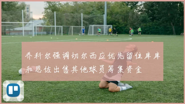 乔科尔强调切尔西应优先留住库库和恩佐出售其他球员筹集资金