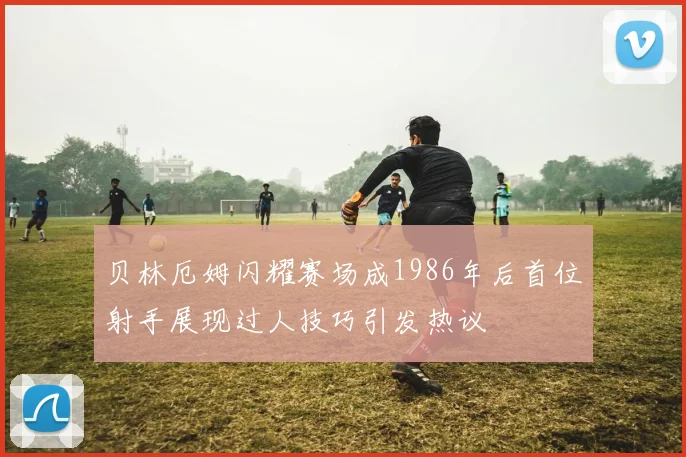 贝林厄姆闪耀赛场成1986年后首位射手展现过人技巧引发热议