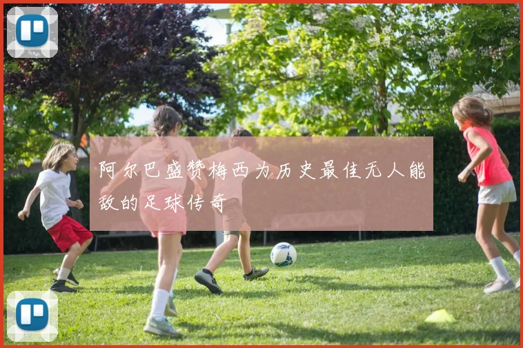 阿尔巴盛赞梅西为历史最佳无人能敌的足球传奇