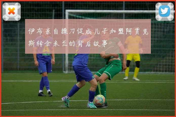 伊布亲自操刀促成儿子加盟阿贾克斯转会米兰的背后故事