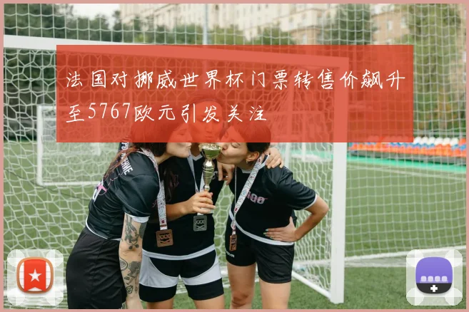 法国对挪威世界杯门票转售价飙升至5767欧元引发关注