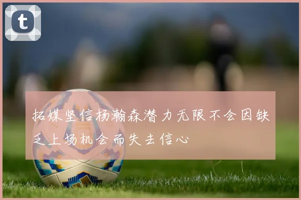 拓媒坚信杨瀚森潜力无限不会因缺乏上场机会而失去信心