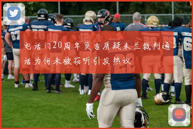 电话门20周年莫吉质疑米兰裁判通话为何未被窃听引发热议