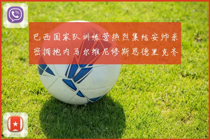 巴西国家队训练营热烈集结安帅亲密拥抱内马尔维尼修斯恩德里克齐亮相