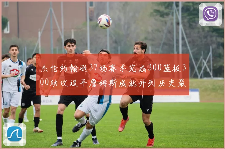 杰伦约翰逊37场赛季完成300篮板300助攻追平詹姆斯成就并列历史最快前锋