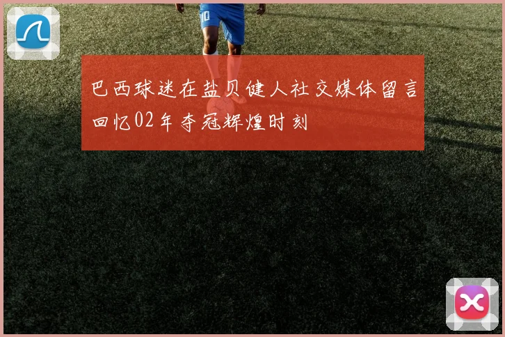 巴西球迷在盐贝健人社交媒体留言回忆02年夺冠辉煌时刻