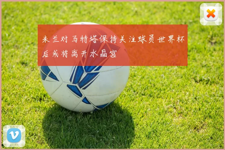 米兰对马特塔保持关注球员世界杯后或将离开水晶宫