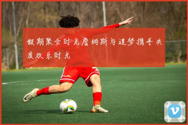 假期聚会时光詹姆斯与追梦携手共度欢乐时光