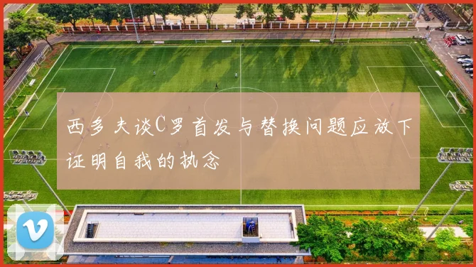 西多夫谈C罗首发与替换问题应放下证明自我的执念