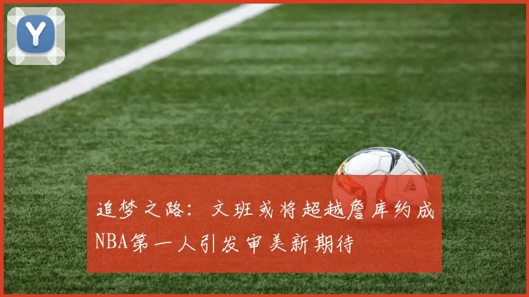 追梦之路：文班或将超越詹库约成NBA第一人引发审美新期待