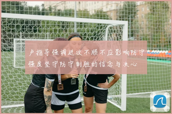 卢指导强调进攻不顺不应影响防守强度坚守防守制胜的信念与决心