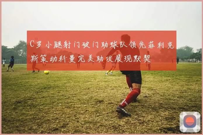 C罗小腿射门破门助球队领先菲利克斯策动科曼完美助攻展现默契